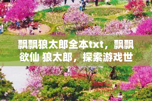 飘飘狼太郎全本txt,飘飘欲仙 狼太郎,探索游戏世界的奇幻之旅 飘飘狼太郎全本txt,飘飘欲仙 狼太郎,探索游戏世界的奇幻之旅