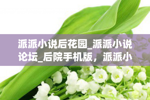 派派小说后花园_派派小说论坛_后院手机版，派派小说后花园，探索网络文学的奇妙世界