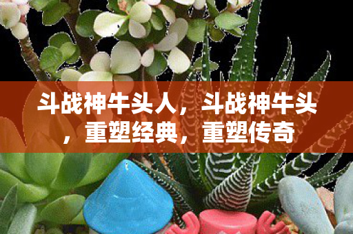 斗战神牛头人，斗战神牛头，重塑经典，重塑传奇