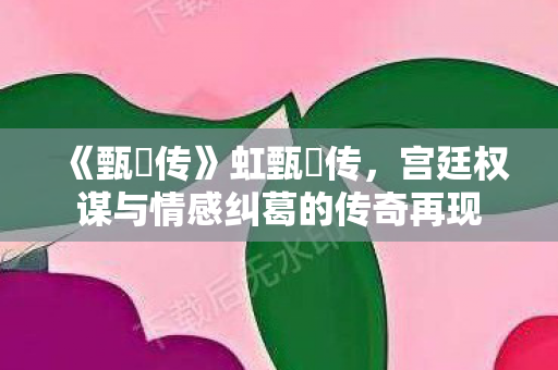 《甄嬛传》虹甄嬛传,宫廷权谋与情感纠葛的传奇再现 《甄嬛传》虹甄嬛传,宫廷权谋与情感纠葛的传奇再现