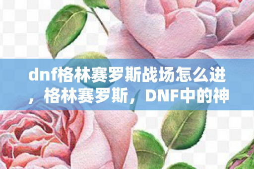 dnf格林赛罗斯战场怎么进,格林赛罗斯,DNF中的神秘之地与冒险之旅 dnf格林赛罗斯战场怎么进,格林赛罗斯,DNF中的神秘之地与冒险之旅