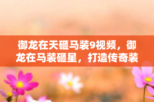 御龙在天砸马装9视频,御龙在马装砸星,打造传奇装备的不凡之路 御龙在天砸马装9视频,御龙在马装砸星,打造传奇装备的不凡之路