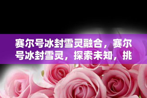 赛尔号冰封雪灵融合，赛尔号冰封雪灵，探索未知，挑战极限