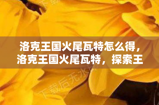 洛克王国火尾瓦特怎么得,洛克王国火尾瓦特,探索王国中的炽热新星 洛克王国火尾瓦特怎么得,洛克王国火尾瓦特,探索王国中的炽热新星