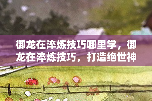 御龙在淬炼技巧哪里学,御龙在淬炼技巧,打造绝世神兵的秘诀 御龙在淬炼技巧哪里学,御龙在淬炼技巧,打造绝世神兵的秘诀
