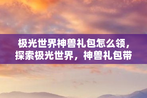 极光世界神兽礼包怎么领，探索极光世界，神兽礼包带来的奇幻之旅