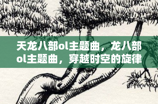 天龙八部ol主题曲,龙八部ol主题曲,穿越时空的旋律 天龙八部ol主题曲,龙八部ol主题曲,穿越时空的旋律