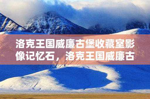 洛克王国威廉古堡收藏室影像记忆石,洛克王国威廉古堡收藏室,探索神秘宝藏的奇幻之旅 洛克王国威廉古堡收藏室影像记忆石,洛克王国威廉古堡收藏室,探索神秘宝藏的奇幻之旅