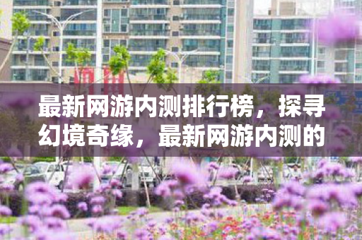 最新网游内测排行榜,探寻幻境奇缘,最新网游内测的奇妙之旅 最新网游内测排行榜,探寻幻境奇缘,最新网游内测的奇妙之旅