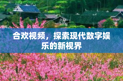 合欢视频,探索现代数字娱乐的新视界 合欢视频,探索现代数字娱乐的新视界
