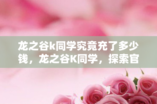 龙之谷k同学究竟充了多少钱,龙之谷K同学,探索官方与玩家社区的互动新体验 龙之谷k同学究竟充了多少钱,龙之谷K同学,探索官方与玩家社区的互动新体验