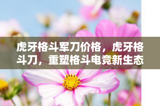 虎牙格斗军刀价格,虎牙格斗刀,重塑格斗电竞新生态 虎牙格斗军刀价格,虎牙格斗刀,重塑格斗电竞新生态