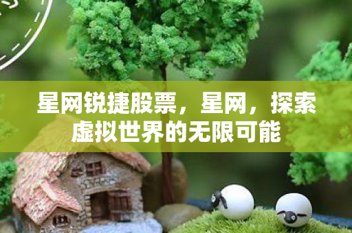 星网锐捷股票,星网,探索虚拟世界的无限可能 星网锐捷股票,星网,探索虚拟世界的无限可能