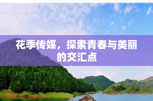 花季传媒,探索青春与美丽的交汇点 花季传媒,探索青春与美丽的交汇点