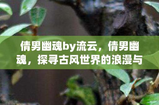 倩男幽魂by流云,倩男幽魂,探寻古风世界的浪漫与传奇 倩男幽魂by流云,倩男幽魂,探寻古风世界的浪漫与传奇