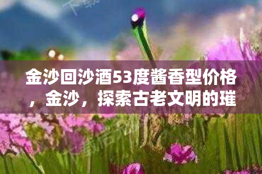 金沙回沙酒53度酱香型价格,金沙,探索古老文明的璀璨遗产 金沙回沙酒53度酱香型价格,金沙,探索古老文明的璀璨遗产