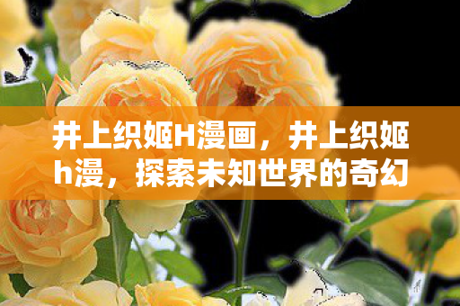 井上织姬H漫画,井上织姬h漫,探索未知世界的奇幻之旅 井上织姬H漫画,井上织姬h漫,探索未知世界的奇幻之旅
