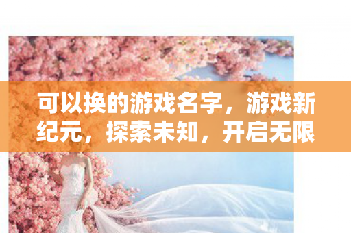 可以换的游戏名字,游戏新纪元,探索未知,开启无限可能 可以换的游戏名字,游戏新纪元,探索未知,开启无限可能
