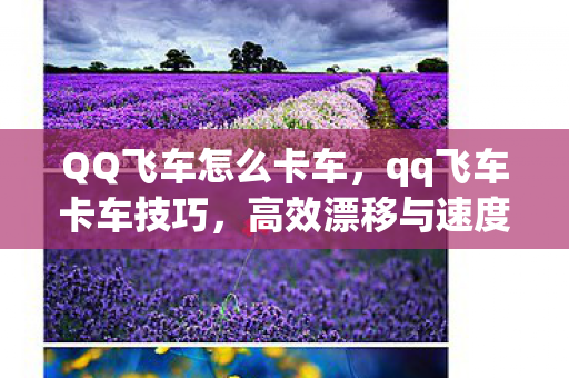 QQ飞车怎么卡车,qq飞车卡车技巧,高效漂移与速度提升秘籍 QQ飞车怎么卡车,qq飞车卡车技巧,高效漂移与速度提升秘籍