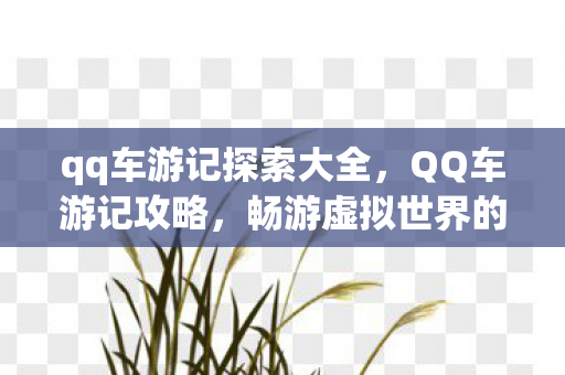 qq车游记探索大全,QQ车游记攻略,畅游虚拟世界的驾驶指南 qq车游记探索大全,QQ车游记攻略,畅游虚拟世界的驾驶指南