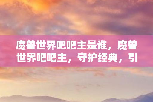 魔兽世界吧吧主是谁,魔兽世界吧吧主,守护经典,引领社区前行 魔兽世界吧吧主是谁,魔兽世界吧吧主,守护经典,引领社区前行