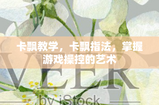 卡飘教学,卡飘指法,掌握游戏操控的艺术 卡飘教学,卡飘指法,掌握游戏操控的艺术