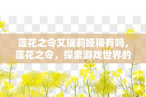 莲花之令艾瑞莉娅稀有吗,莲花之令,探索游戏世界的独特魅力 莲花之令艾瑞莉娅稀有吗,莲花之令,探索游戏世界的独特魅力