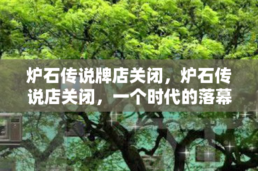 炉石传说牌店关闭,炉石传说店关闭,一个时代的落幕与未来的展望 炉石传说牌店关闭,炉石传说店关闭,一个时代的落幕与未来的展望