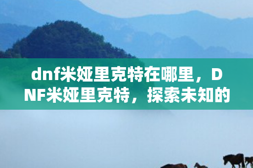 dnf米娅里克特在哪里,DNF米娅里克特,探索未知的冒险之旅 dnf米娅里克特在哪里,DNF米娅里克特,探索未知的冒险之旅