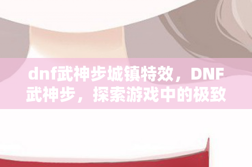 dnf武神步城镇特效,DNF武神步,探索游戏中的极致速度与技巧 dnf武神步城镇特效,DNF武神步,探索游戏中的极致速度与技巧