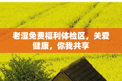 老湿免费福利体检区,关爱健康,你我共享 老湿免费福利体检区,关爱健康,你我共享