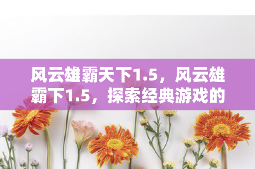 风云雄霸天下1.5,风云雄霸下1.5,探索经典游戏的全新世界 风云雄霸天下1.5,风云雄霸下1.5,探索经典游戏的全新世界