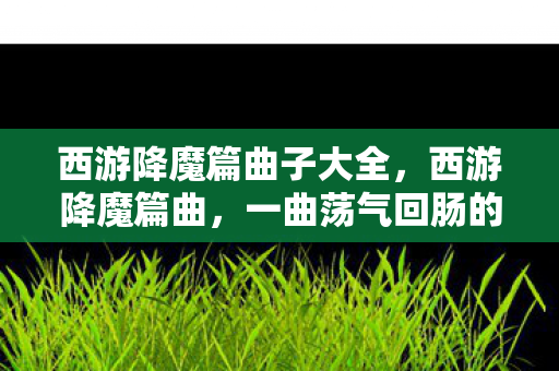 西游降魔篇曲子大全,西游降魔篇曲,一曲荡气回肠的传奇 西游降魔篇曲子大全,西游降魔篇曲,一曲荡气回肠的传奇