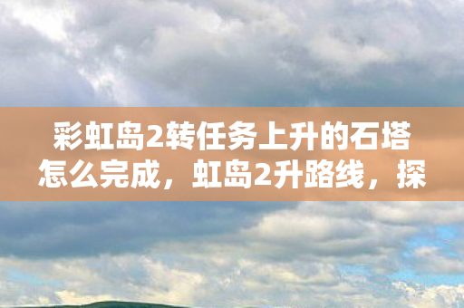 彩虹岛2转任务上升的石塔怎么完成,虹岛2升路线,探索未知,挑战自我 彩虹岛2转任务上升的石塔怎么完成,虹岛2升路线,探索未知,挑战自我