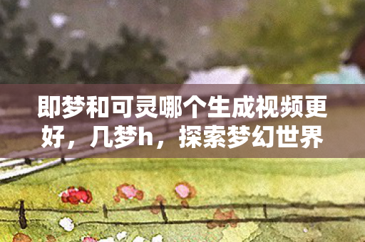 即梦和可灵哪个生成视频更好,几梦h,探索梦幻世界的无限可能 即梦和可灵哪个生成视频更好,几梦h,探索梦幻世界的无限可能