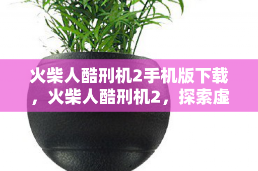 火柴人酷刑机2手机版下载，火柴人酷刑机2，探索虚拟世界的残酷与奇妙
