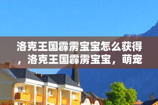 洛克王国霹雳宝宝怎么获得,洛克王国霹雳宝宝,萌宠成长与策略战斗的全面解析 洛克王国霹雳宝宝怎么获得,洛克王国霹雳宝宝,萌宠成长与策略战斗的全面解析