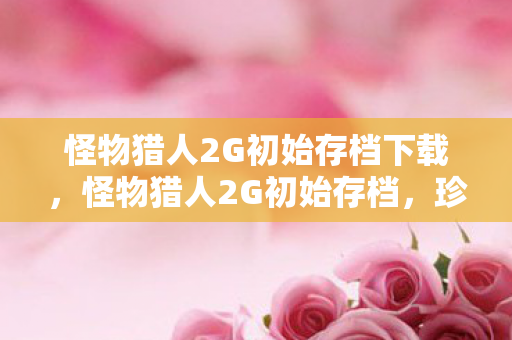 怪物猎人2G初始存档下载,怪物猎人2G初始存档,珍贵回忆与策略指南 怪物猎人2G初始存档下载,怪物猎人2G初始存档,珍贵回忆与策略指南