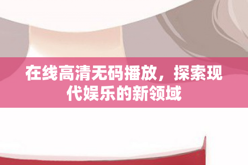 在线高清无码播放,探索现代娱乐的新领域 在线高清无码播放,探索现代娱乐的新领域