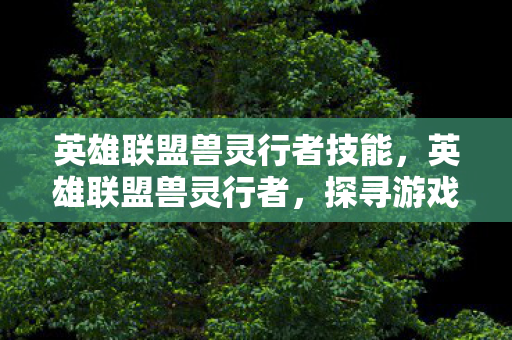 英雄联盟兽灵行者技能,英雄联盟兽灵行者,探寻游戏中的神秘兽灵 英雄联盟兽灵行者技能,英雄联盟兽灵行者,探寻游戏中的神秘兽灵