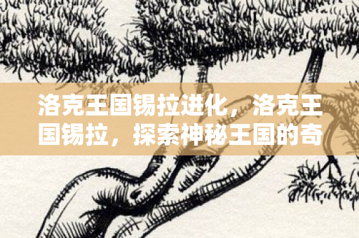 洛克王国锡拉进化,洛克王国锡拉,探索神秘王国的奇幻之旅 洛克王国锡拉进化,洛克王国锡拉,探索神秘王国的奇幻之旅