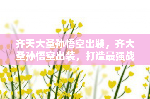 齐天大圣孙悟空出装,齐大圣孙悟空出装,打造最强战猴的装备指南 齐天大圣孙悟空出装,齐大圣孙悟空出装,打造最强战猴的装备指南
