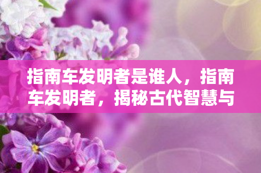 指南车发明者是谁人,指南车发明者,揭秘古代智慧与机械奇迹 指南车发明者是谁人,指南车发明者,揭秘古代智慧与机械奇迹