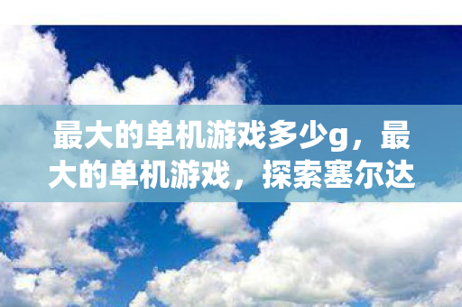 最大的单机游戏多少g,最大的单机游戏,探索塞尔达传说,旷野之息的无限可能 最大的单机游戏多少g,最大的单机游戏,探索塞尔达传说,旷野之息的无限可能