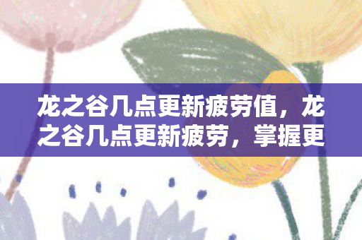 龙之谷几点更新疲劳值,龙之谷几点更新疲劳,掌握更新节奏,高效利用资源 龙之谷几点更新疲劳值,龙之谷几点更新疲劳,掌握更新节奏,高效利用资源
