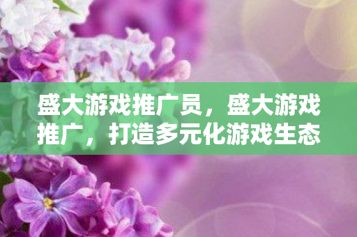 盛大游戏推广员,盛大游戏推广,打造多元化游戏生态,引领行业新风尚 盛大游戏推广员,盛大游戏推广,打造多元化游戏生态,引领行业新风尚