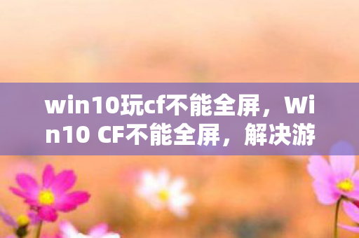 win10玩cf不能全屏，Win10 CF不能全屏，解决游戏全屏显示问题的实用方法