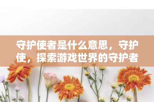 守护使者是什么意思,守护使,探索游戏世界的守护者 守护使者是什么意思,守护使,探索游戏世界的守护者