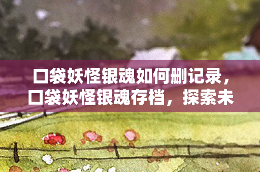 口袋妖怪银魂如何删记录,口袋妖怪银魂存档,探索未知世界的奇妙之旅 口袋妖怪银魂如何删记录,口袋妖怪银魂存档,探索未知世界的奇妙之旅