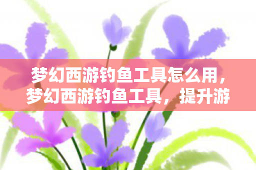 梦幻西游钓鱼工具怎么用,梦幻西游钓鱼工具,提升游戏乐趣的神奇助手 梦幻西游钓鱼工具怎么用,梦幻西游钓鱼工具,提升游戏乐趣的神奇助手